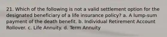 21. Which of the following is not a valid settlement option for the designated beneficiary of a life insurance policy? a. A lump-sum payment of the death benefit. b. Individual Retirement Account Rollover. c. Life Annuity. d. Term Annuity