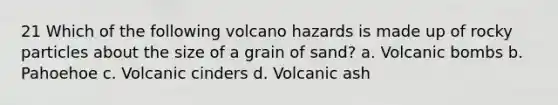 21 Which of the following volcano hazards is made up of rocky particles about the size of a grain of sand? a. Volcanic bombs b. Pahoehoe c. Volcanic cinders d. Volcanic ash