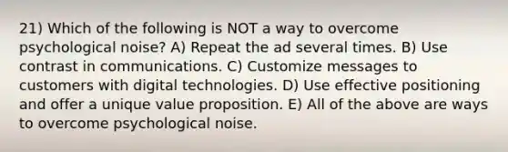 21) Which of the following is NOT a way to overcome psychological noise? A) Repeat the ad several times. B) Use contrast in communications. C) Customize messages to customers with digital technologies. D) Use effective positioning and offer a unique value proposition. E) All of the above are ways to overcome psychological noise.