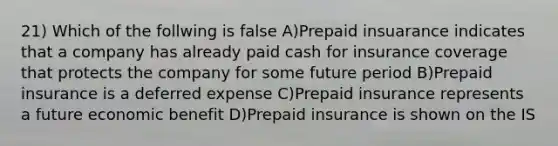 21) Which of the follwing is false A)Prepaid insuarance indicates that a company has already paid cash for insurance coverage that protects the company for some future period B)Prepaid insurance is a deferred expense C)Prepaid insurance represents a future economic benefit D)Prepaid insurance is shown on the IS