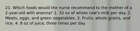 21. Which foods would the nurse recommend to the mother of a 2-year-old with anemia? 1. 32 oz of whole cow's milk per day. 2. Meats, eggs, and green vegetables. 3. Fruits, whole grains, and rice. 4. 8 oz of juice, three times per day.