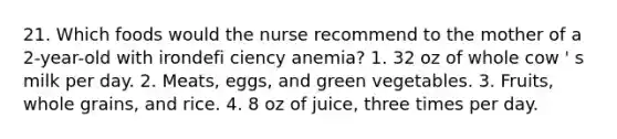 21. Which foods would the nurse recommend to the mother of a 2-year-old with irondefi ciency anemia? 1. 32 oz of whole cow ' s milk per day. 2. Meats, eggs, and green vegetables. 3. Fruits, whole grains, and rice. 4. 8 oz of juice, three times per day.