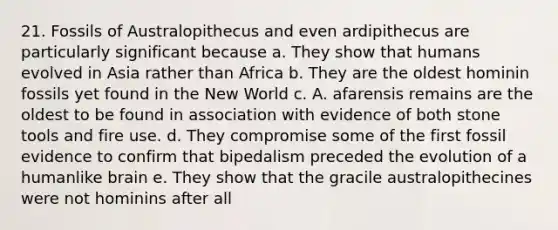 21. Fossils of Australopithecus and even ardipithecus are particularly significant because a. They show that humans evolved in Asia rather than Africa b. They are the oldest hominin fossils yet found in the New World c. A. afarensis remains are the oldest to be found in association with evidence of both stone tools and fire use. d. They compromise some of the first fossil evidence to confirm that bipedalism preceded the evolution of a humanlike brain e. They show that the gracile australopithecines were not hominins after all