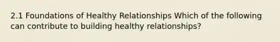 2.1 Foundations of Healthy Relationships Which of the following can contribute to building healthy relationships?