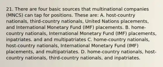 21. There are four basic sources that multinational companies (MNCS) can tap for positions. These are: A. host-country nationals, third-country nationals, United Nations placements, and International Monetary Fund (IMF) placements. B. home-country nationals, International Monetary Fund (IMF) placements, inpatriates. and and multipatriates C. home-country nationals, host-country nationals, International Monetary Fund (IMF) placements, and multipatriates. D. home-country nationals, host-country nationals, third-country nationals, and inpatriates.