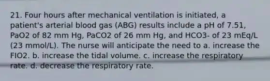 21. Four hours after mechanical ventilation is initiated, a patient's arterial blood gas (ABG) results include a pH of 7.51, PaO2 of 82 mm Hg, PaCO2 of 26 mm Hg, and HCO3- of 23 mEq/L (23 mmol/L). The nurse will anticipate the need to a. increase the FIO2. b. increase the tidal volume. c. increase the respiratory rate. d. decrease the respiratory rate.