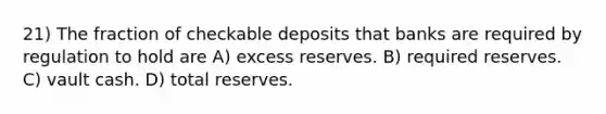 21) The fraction of checkable deposits that banks are required by regulation to hold are A) excess reserves. B) required reserves. C) vault cash. D) total reserves.