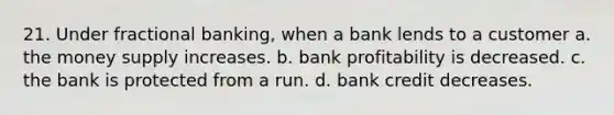 21. Under fractional banking, when a bank lends to a customer a. the money supply increases. b. bank profitability is decreased. c. the bank is protected from a run. d. bank credit decreases.