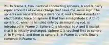 21. In Frame 1, two identical conducting spheres, A and B, carry equal amounts of excess charge that have the same sign. The spheres are separated by a distance d; and sphere A exerts an electrostatic force on sphere B that has a magnitude F. A third sphere, C, which is handled only by an insulating rod, is introduced in Frame 2. Sphere C is identical to A and B except that it is initially uncharged. Sphere C is touched first to sphere A, in Frame 2, and then to sphere B, in Frame 3, and is finally removed in Frame 4.