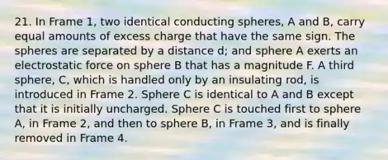 21. In Frame 1, two identical conducting spheres, A and B, carry equal amounts of excess charge that have the same sign. The spheres are separated by a distance d; and sphere A exerts an electrostatic force on sphere B that has a magnitude F. A third sphere, C, which is handled only by an insulating rod, is introduced in Frame 2. Sphere C is identical to A and B except that it is initially uncharged. Sphere C is touched first to sphere A, in Frame 2, and then to sphere B, in Frame 3, and is finally removed in Frame 4.