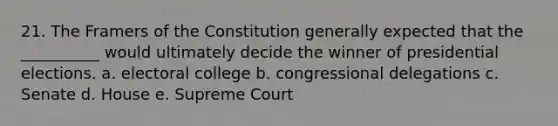 21. The Framers of the Constitution generally expected that the __________ would ultimately decide the winner of presidential elections. a. electoral college b. congressional delegations c. Senate d. House e. Supreme Court