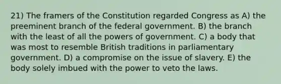 21) The framers of the Constitution regarded Congress as A) the preeminent branch of the federal government. B) the branch with the least of all the powers of government. C) a body that was most to resemble British traditions in parliamentary government. D) a compromise on the issue of slavery. E) the body solely imbued with the power to veto the laws.