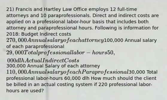 21) Francis and Hartley Law Office employs 12 full-time attorneys and 10 paraprofessionals. Direct and indirect costs are applied on a professional labor-hour basis that includes both attorney and paraprofessional hours. Following is information for 2018: Budget Indirect costs 270,000 Annual salary of each attorney100,000 Annual salary of each paraprofessional 29,000 Total professional labor-hours 50,000 dlh Actual Indirect Costs300,000 Annual Salary of each attorney 110,000 Annual salary of each Paraprofessional30,000 Total professional labor-hours 60,000 dlh How much should the client be billed in an actual costing system if 220 professional labor-hours are used?