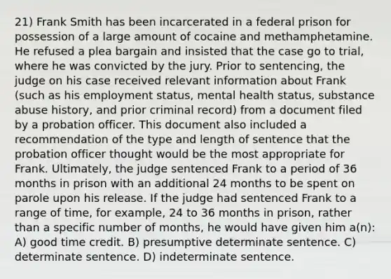 21) Frank Smith has been incarcerated in a federal prison for possession of a large amount of cocaine and methamphetamine. He refused a plea bargain and insisted that the case go to trial, where he was convicted by the jury. Prior to sentencing, the judge on his case received relevant information about Frank (such as his employment status, mental health status, substance abuse history, and prior criminal record) from a document filed by a probation officer. This document also included a recommendation of the type and length of sentence that the probation officer thought would be the most appropriate for Frank. Ultimately, the judge sentenced Frank to a period of 36 months in prison with an additional 24 months to be spent on parole upon his release. If the judge had sentenced Frank to a range of time, for example, 24 to 36 months in prison, rather than a specific number of months, he would have given him a(n): A) good time credit. B) presumptive determinate sentence. C) determinate sentence. D) indeterminate sentence.