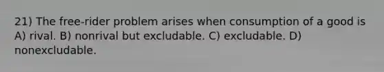 21) The free-rider problem arises when consumption of a good is A) rival. B) nonrival but excludable. C) excludable. D) nonexcludable.