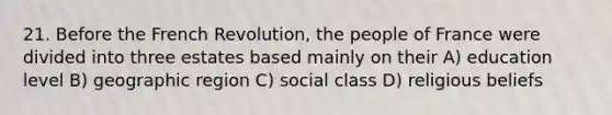 21. Before the French Revolution, the people of France were divided into three estates based mainly on their A) education level B) geographic region C) social class D) religious beliefs