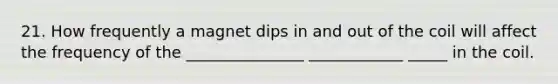 21. How frequently a magnet dips in and out of the coil will affect the frequency of the _______________ ____________ _____ in the coil.