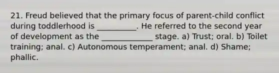 21. Freud believed that the primary focus of parent-child conflict during toddlerhood is __________. He referred to the second year of development as the _____________ stage. a) Trust; oral. b) Toilet training; anal. c) Autonomous temperament; anal. d) Shame; phallic.