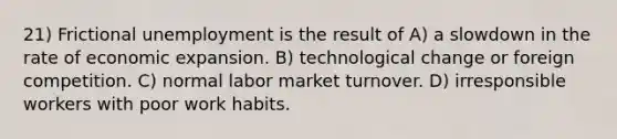 21) Frictional unemployment is the result of A) a slowdown in the rate of economic expansion. B) technological change or foreign competition. C) normal labor market turnover. D) irresponsible workers with poor work habits.