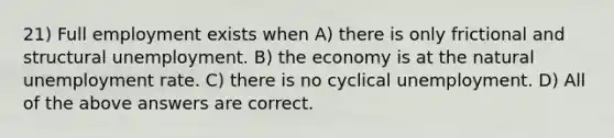 21) Full employment exists when A) there is only frictional and structural unemployment. B) the economy is at the natural <a href='https://www.questionai.com/knowledge/kh7PJ5HsOk-unemployment-rate' class='anchor-knowledge'>unemployment rate</a>. C) there is no cyclical unemployment. D) All of the above answers are correct.