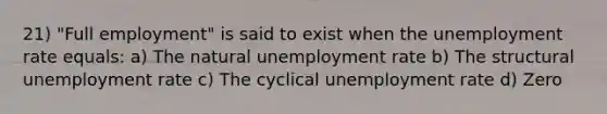 21) "Full employment" is said to exist when the unemployment rate equals: a) The natural unemployment rate b) The structural unemployment rate c) The cyclical unemployment rate d) Zero