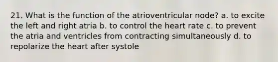 21. What is the function of the atrioventricular node? a. to excite the left and right atria b. to control the heart rate c. to prevent the atria and ventricles from contracting simultaneously d. to repolarize the heart after systole