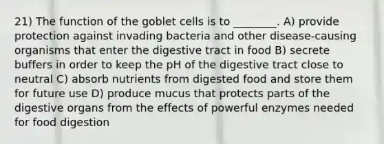 21) The function of the goblet cells is to ________. A) provide protection against invading bacteria and other disease-causing organisms that enter the digestive tract in food B) secrete buffers in order to keep the pH of the digestive tract close to neutral C) absorb nutrients from digested food and store them for future use D) produce mucus that protects parts of the digestive organs from the effects of powerful enzymes needed for food digestion