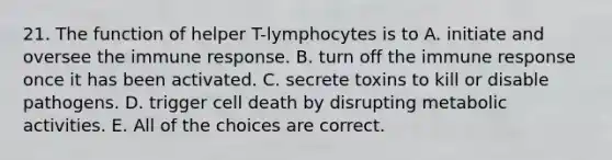 21. The function of helper T-lymphocytes is to A. initiate and oversee the immune response. B. turn off the immune response once it has been activated. C. secrete toxins to kill or disable pathogens. D. trigger cell death by disrupting metabolic activities. E. All of the choices are correct.