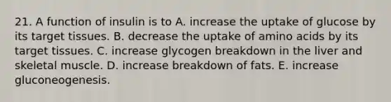 21. A function of insulin is to A. increase the uptake of glucose by its target tissues. B. decrease the uptake of amino acids by its target tissues. C. increase glycogen breakdown in the liver and skeletal muscle. D. increase breakdown of fats. E. increase gluconeogenesis.