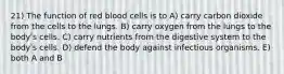 21) The function of red blood cells is to A) carry carbon dioxide from the cells to the lungs. B) carry oxygen from the lungs to the bodyʹs cells. C) carry nutrients from the digestive system to the bodyʹs cells. D) defend the body against infectious organisms. E) both A and B