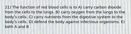 21) The function of red blood cells is to A) carry carbon dioxide from the cells to the lungs. B) carry oxygen from the lungs to the bodyʹs cells. C) carry nutrients from the digestive system to the bodyʹs cells. D) defend the body against infectious organisms. E) both A and B