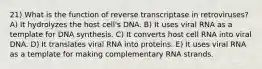 21) What is the function of reverse transcriptase in retroviruses? A) It hydrolyzes the host cell's DNA. B) It uses viral RNA as a template for DNA synthesis. C) It converts host cell RNA into viral DNA. D) It translates viral RNA into proteins. E) It uses viral RNA as a template for making complementary RNA strands.