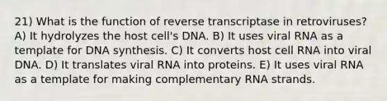 21) What is the function of reverse transcriptase in retroviruses? A) It hydrolyzes the host cell's DNA. B) It uses viral RNA as a template for DNA synthesis. C) It converts host cell RNA into viral DNA. D) It translates viral RNA into proteins. E) It uses viral RNA as a template for making complementary RNA strands.