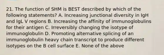 21. The function of SHM is BEST described by which of the following statements? A. Increasing junctional diversity in IgH and IgL V regions B. Increasing the affinity of immunoglobulins for their antigen C. Irreversibly changing the isotype of immunoglobulin D. Promoting alternative splicing of an immunoglobulin heavy chain transcript to produce different isotypes on the B cell surface E. None of the above