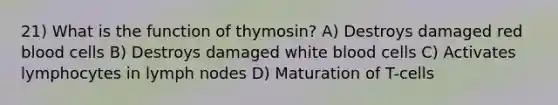 21) What is the function of thymosin? A) Destroys damaged red blood cells B) Destroys damaged white blood cells C) Activates lymphocytes in lymph nodes D) Maturation of T-cells