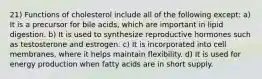 21) Functions of cholesterol include all of the following except: a) It is a precursor for bile acids, which are important in lipid digestion. b) It is used to synthesize reproductive hormones such as testosterone and estrogen. c) It is incorporated into cell membranes, where it helps maintain flexibility. d) It is used for energy production when fatty acids are in short supply.