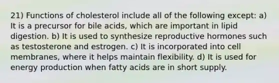 21) Functions of cholesterol include all of the following except: a) It is a precursor for bile acids, which are important in lipid digestion. b) It is used to synthesize reproductive hormones such as testosterone and estrogen. c) It is incorporated into cell membranes, where it helps maintain flexibility. d) It is used for energy production when fatty acids are in short supply.