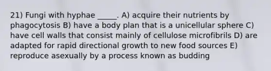 21) Fungi with hyphae _____. A) acquire their nutrients by phagocytosis B) have a body plan that is a unicellular sphere C) have cell walls that consist mainly of cellulose microfibrils D) are adapted for rapid directional growth to new food sources E) reproduce asexually by a process known as budding