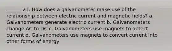 ______ 21. How does a galvanometer make use of the relationship between electric current and magnetic fields? a. Galvanometers generate electric current b. Galvanometers change AC to DC c. Galvanometers use magnets to detect current d. Galvanometers use magnets to convert current into other forms of energy