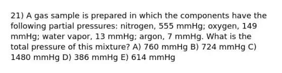 21) A gas sample is prepared in which the components have the following partial pressures: nitrogen, 555 mmHg; oxygen, 149 mmHg; water vapor, 13 mmHg; argon, 7 mmHg. What is the total pressure of this mixture? A) 760 mmHg B) 724 mmHg C) 1480 mmHg D) 386 mmHg E) 614 mmHg