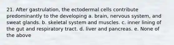 21. After gastrulation, the ectodermal cells contribute predominantly to the developing a. brain, <a href='https://www.questionai.com/knowledge/kThdVqrsqy-nervous-system' class='anchor-knowledge'>nervous system</a>, and sweat glands. b. skeletal system and muscles. c. inner lining of the gut and respiratory tract. d. liver and pancreas. e. None of the above