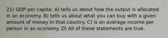 21) GDP per capita: A) tells us about how the output is allocated in an economy. B) tells us about what you can buy with a given amount of money in that country. C) is an average income per person in an economy. D) All of these statements are true.