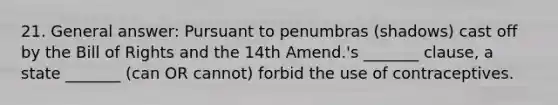 21. General answer: Pursuant to penumbras (shadows) cast off by the Bill of Rights and the 14th Amend.'s _______ clause, a state _______ (can OR cannot) forbid the use of contraceptives.