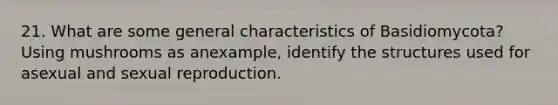 21. What are some general characteristics of Basidiomycota? Using mushrooms as anexample, identify the structures used for asexual and sexual reproduction.