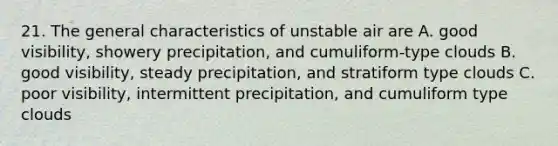 21. The general characteristics of unstable air are A. good visibility, showery precipitation, and cumuliform-type clouds B. good visibility, steady precipitation, and stratiform type clouds C. poor visibility, intermittent precipitation, and cumuliform type clouds