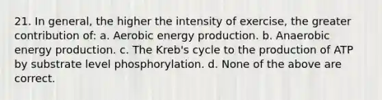 21. In general, the higher the intensity of exercise, the greater contribution of: a. Aerobic energy production. b. Anaerobic energy production. c. The Kreb's cycle to the production of ATP by substrate level phosphorylation. d. None of the above are correct.