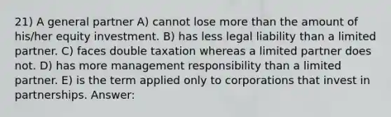 21) A general partner A) cannot lose more than the amount of his/her equity investment. B) has less legal liability than a limited partner. C) faces double taxation whereas a limited partner does not. D) has more management responsibility than a limited partner. E) is the term applied only to corporations that invest in partnerships. Answer: