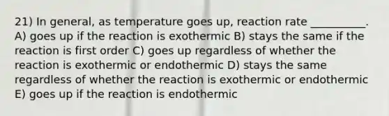 21) In general, as temperature goes up, reaction rate __________. A) goes up if the reaction is exothermic B) stays the same if the reaction is first order C) goes up regardless of whether the reaction is exothermic or endothermic D) stays the same regardless of whether the reaction is exothermic or endothermic E) goes up if the reaction is endothermic