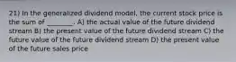 21) In the generalized dividend model, the current stock price is the sum of ________. A) the actual value of the future dividend stream B) the present value of the future dividend stream C) the future value of the future dividend stream D) the present value of the future sales price