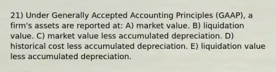 21) Under Generally Accepted Accounting Principles (GAAP), a firm's assets are reported at: A) market value. B) liquidation value. C) market value less accumulated depreciation. D) historical cost less accumulated depreciation. E) liquidation value less accumulated depreciation.